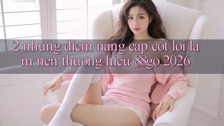 2. Những Điểm Nâng Cấp Cốt Lõi Làm Nên Thương Hiệu 88go 2026 2. Những Điểm Nâng Cấp Cốt Lõi Làm Nên Thương Hiệu 88go 2026
