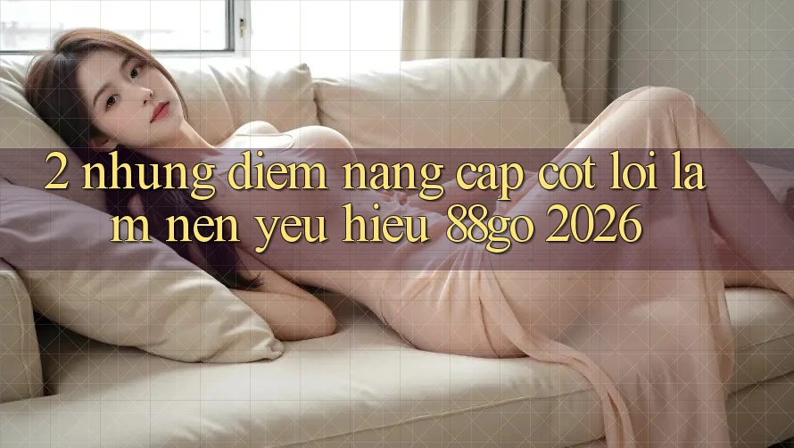 2. Những Điểm Nâng Cấp Cốt Lõi Làm Nên Yêu Hiệu 88go 2026 2. Những Điểm Nâng Cấp Cốt Lõi Làm Nên Yêu Hiệu 88go 2026
