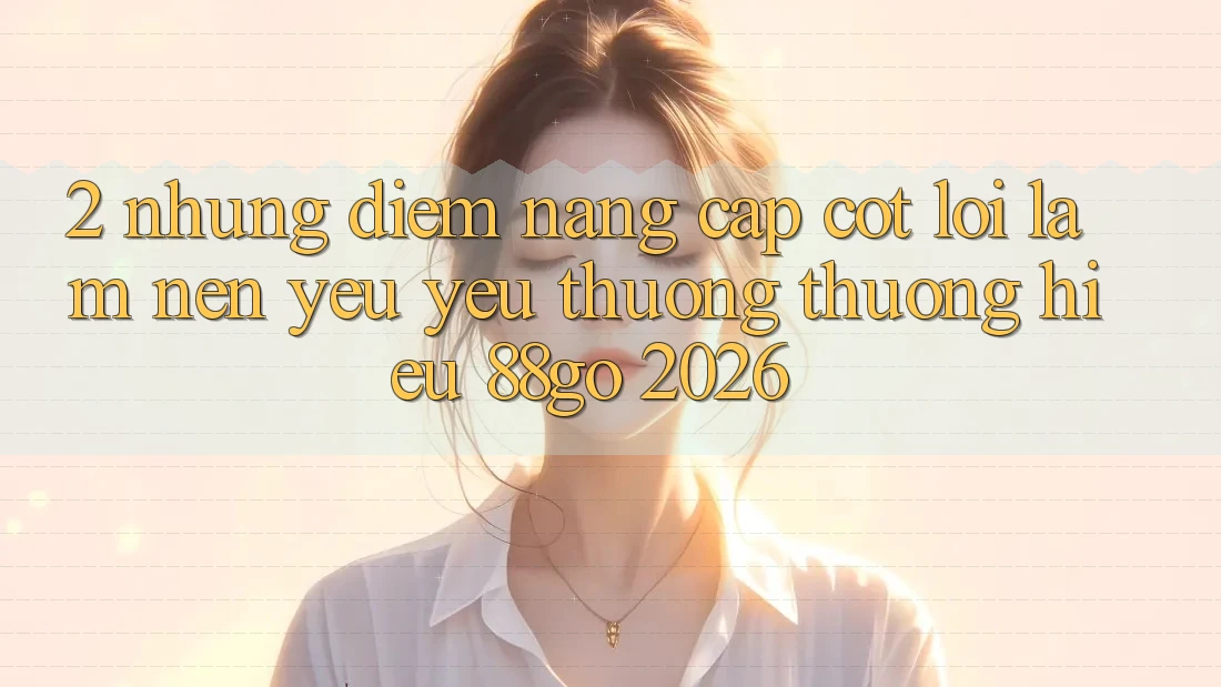2. Những Điểm Nâng Cấp Cốt Lõi Làm Nên Yêu yêu thương thương Hiệu 88go 2026 2. Những Điểm Nâng Cấp Cốt Lõi Làm Nên Yêu yêu thương thương Hiệu 88go 2026