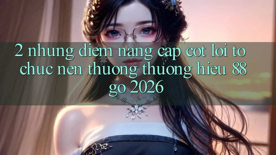 2. Những Điểm Nâng Cấp Cốt Lõi Tổ chức Nên Thương thương Hiệu 88go 2026 2. Những Điểm Nâng Cấp Cốt Lõi Tổ chức Nên Thương thương Hiệu 88go 2026
