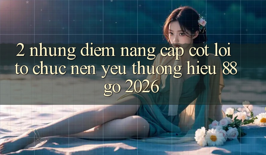 2. Những Điểm Nâng Cấp Cốt Lõi Tổ chức Nên Yêu thương Hiệu 88go 2026