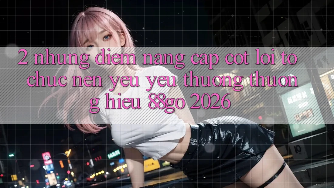 2. Những Điểm Nâng Cấp Cốt Lõi Tổ chức Nên Yêu yêu thương thương Hiệu 88go 2026