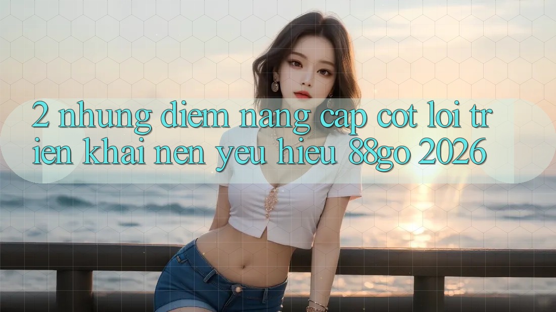 2. Những Điểm Nâng Cấp Cốt Lõi Triển khai Nên Yêu Hiệu 88go 2026 2. Những Điểm Nâng Cấp Cốt Lõi Triển khai Nên Yêu Hiệu 88go 2026