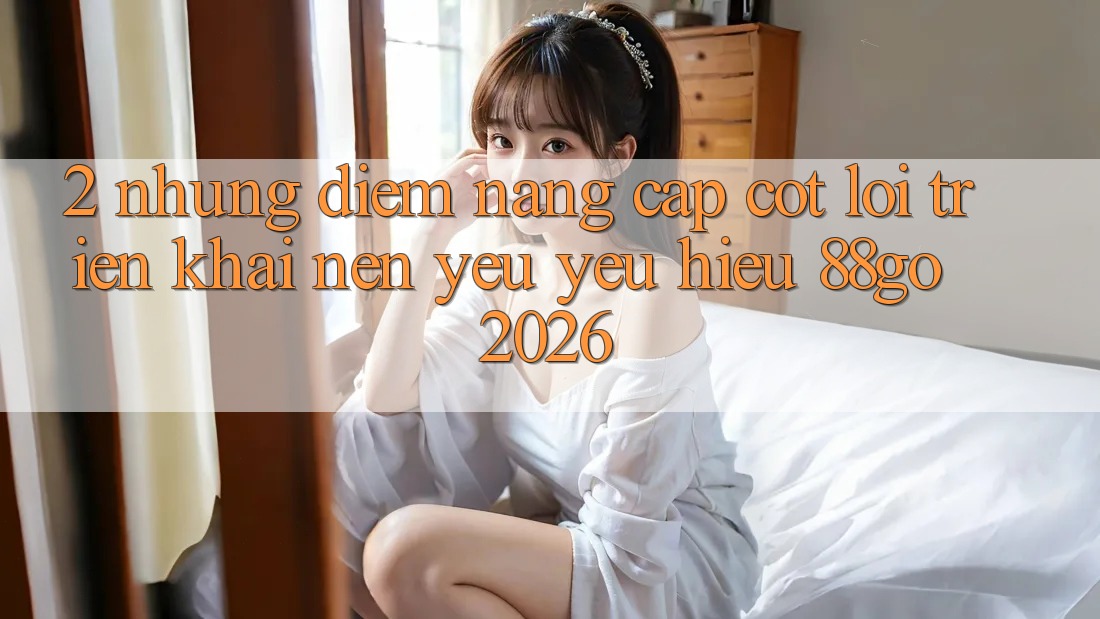 2. Những Điểm Nâng Cấp Cốt Lõi Triển khai Nên Yêu yêu Hiệu 88go 2026 2. Những Điểm Nâng Cấp Cốt Lõi Triển khai Nên Yêu yêu Hiệu 88go 2026