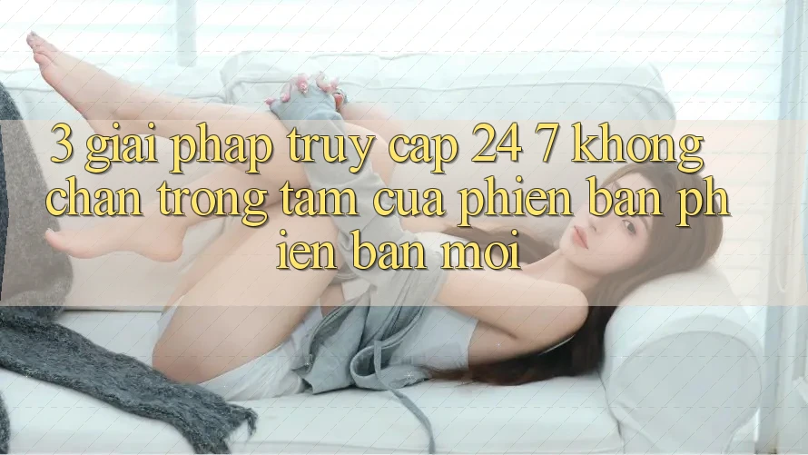 3. Giải Pháp Truy Cập 24/7 Không Chặn - Trọng Tâm Của Phiên Bản Phiên bản mới 3. Giải Pháp Truy Cập 24/7 Không Chặn - Trọng Tâm Của Phiên Bản Phiên bản mới