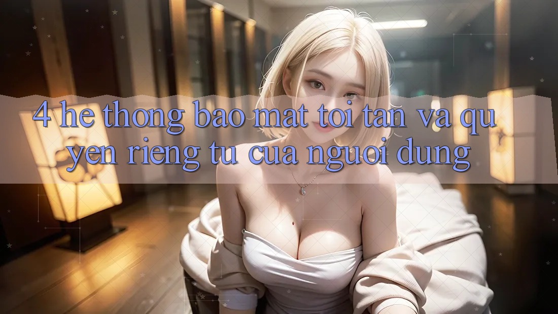 4. Hệ Thống Bảo Mật Tối Tân Và Quyền Riêng Tư Của Người Dùng 4. Hệ Thống Bảo Mật Tối Tân Và Quyền Riêng Tư Của Người Dùng