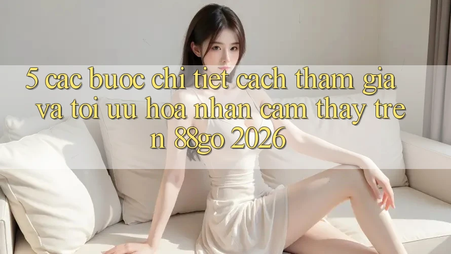 5. Các bước Chi Tiết Cách Tham Gia Và Tối Ưu Hóa Nhận cảm thấy Trên 88go 2026 5. Các bước Chi Tiết Cách Tham Gia Và Tối Ưu Hóa Nhận cảm thấy Trên 88go 2026
