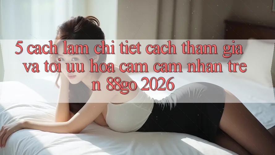 5. Cách làm Chi Tiết Cách Tham Gia Và Tối Ưu Hóa Cảm cảm nhận Trên 88go 2026 5. Cách làm Chi Tiết Cách Tham Gia Và Tối Ưu Hóa Cảm cảm nhận Trên 88go 2026