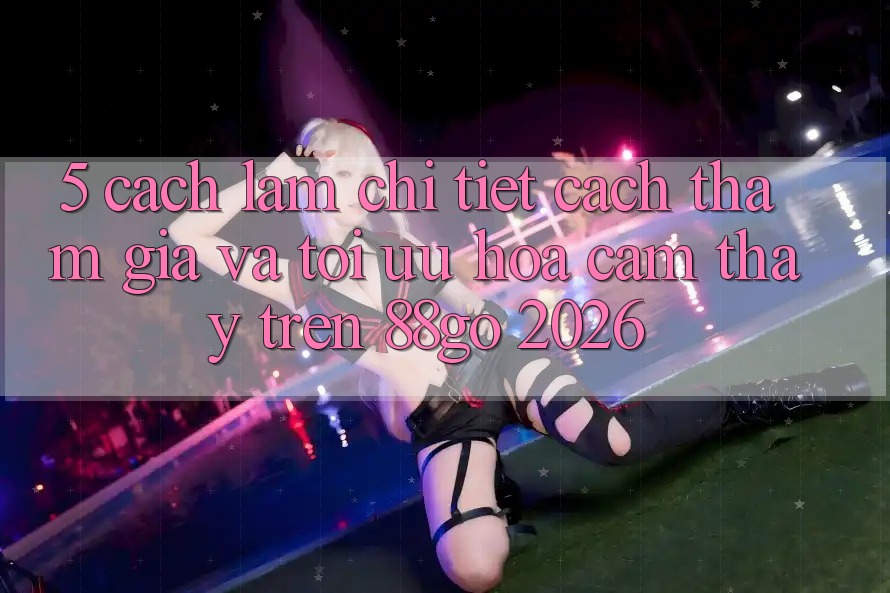 5. Cách làm Chi Tiết Cách Tham Gia Và Tối Ưu Hóa Cảm thấy Trên 88go 2026 5. Cách làm Chi Tiết Cách Tham Gia Và Tối Ưu Hóa Cảm thấy Trên 88go 2026