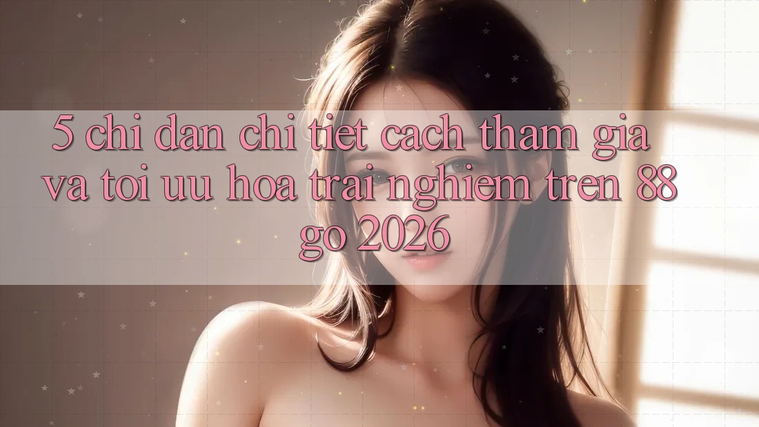 5. Chỉ dẫn Chi Tiết Cách Tham Gia Và Tối Ưu Hóa Trải Nghiệm Trên 88go 2026 5. Chỉ dẫn Chi Tiết Cách Tham Gia Và Tối Ưu Hóa Trải Nghiệm Trên 88go 2026