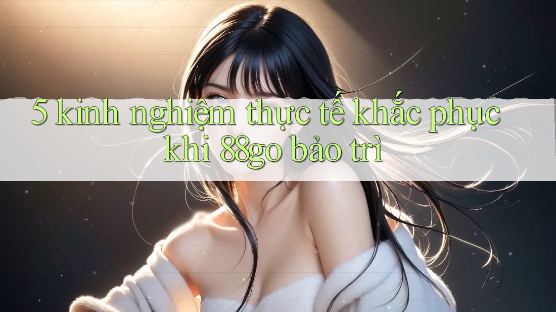 5 kinh nghiệm thực tế khắc phục khi 88go bảo trì 5 kinh nghiệm thực tế khắc phục khi 88go bảo trì