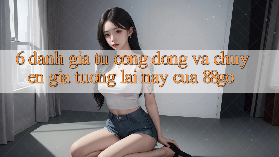 6. Đánh Giá Từ Cộng Đồng Và Chuyên Gia Tương lai này Của 88go 6. Đánh Giá Từ Cộng Đồng Và Chuyên Gia Tương lai này Của 88go