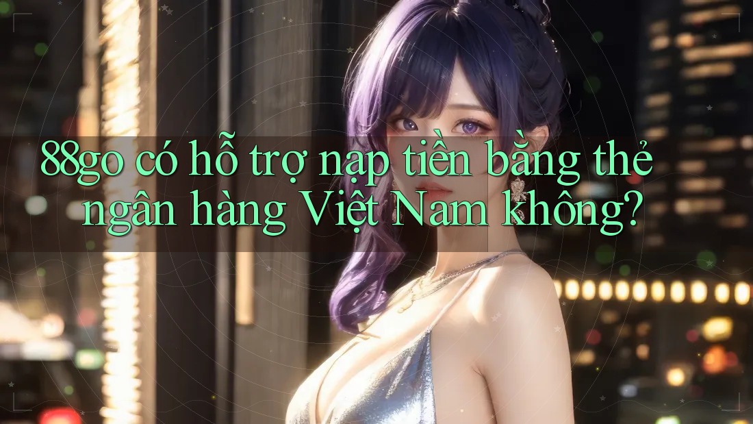 88go có hỗ trợ nạp tiền bằng thẻ ngân hàng Việt Nam không?