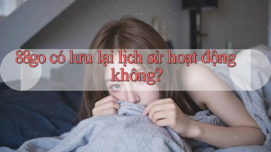 88go có lưu lại lịch sử hoạt động không? 88go có lưu lại lịch sử hoạt động không?
