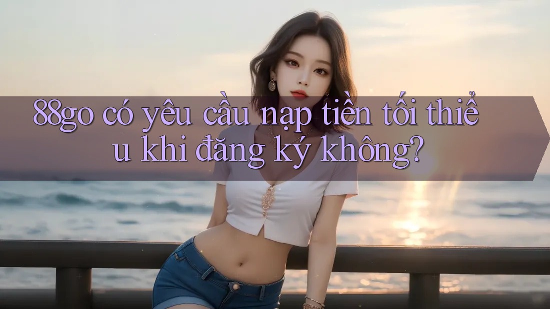88go có yêu cầu nạp tiền tối thiểu khi đăng ký không?