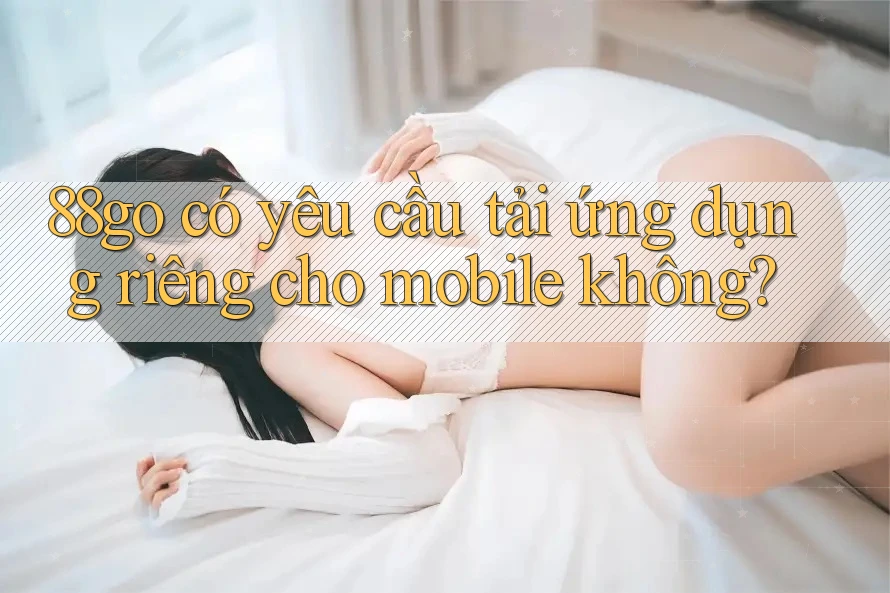 88go có yêu cầu tải ứng dụng riêng cho mobile không? 88go có yêu cầu tải ứng dụng riêng cho mobile không?