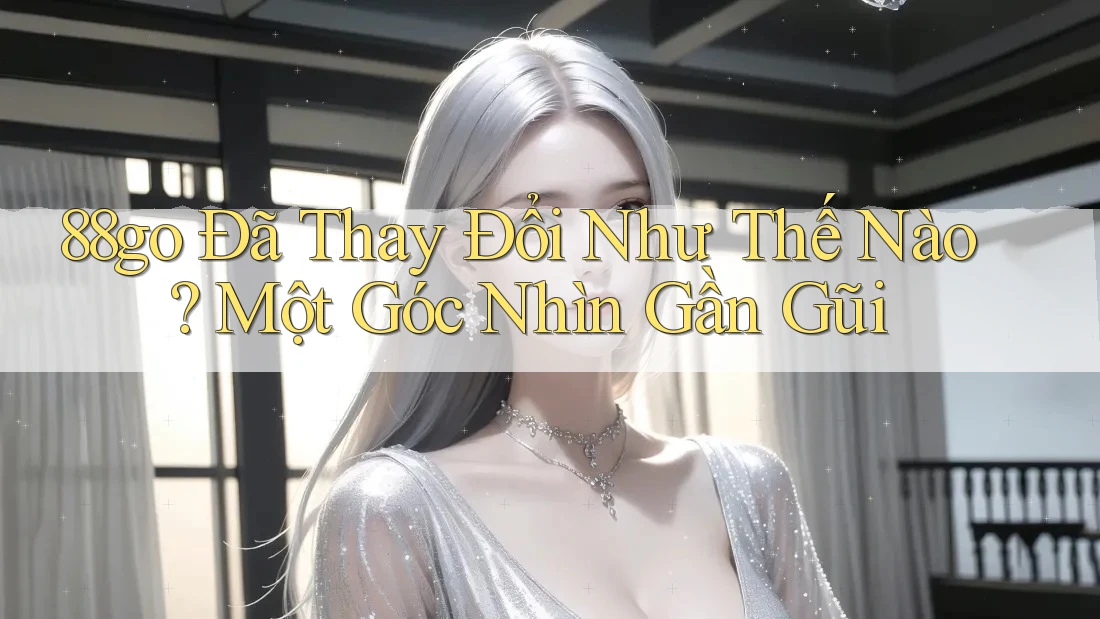 88go Đã Thay Đổi Như Thế Nào? Một Góc Nhìn Gần Gũi 88go Đã Thay Đổi Như Thế Nào? Một Góc Nhìn Gần Gũi
