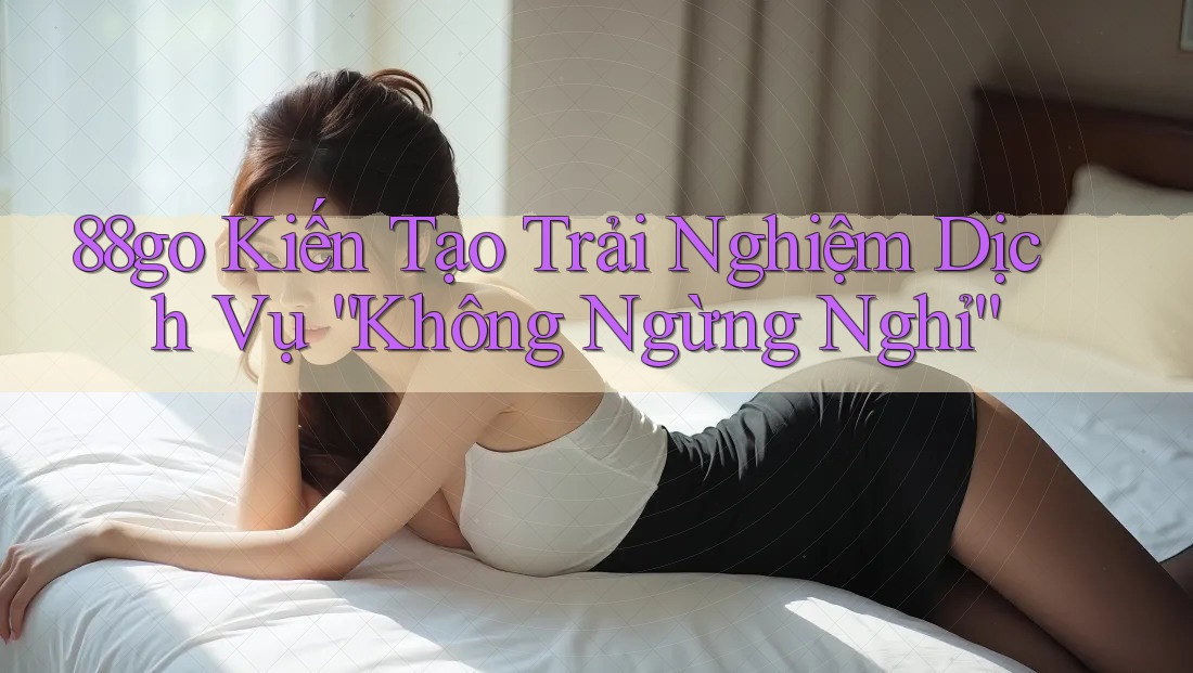 88go Kiến Tạo Trải Nghiệm Dịch Vụ “Không Ngừng Nghỉ” 88go Kiến Tạo Trải Nghiệm Dịch Vụ “Không Ngừng Nghỉ”