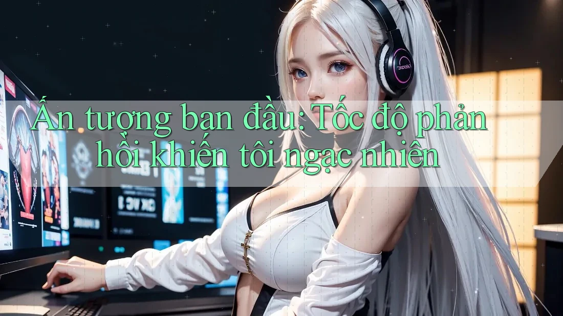 Ấn tượng ban đầu: Tốc độ phản hồi khiến tôi ngạc nhiên Ấn tượng ban đầu: Tốc độ phản hồi khiến tôi ngạc nhiên