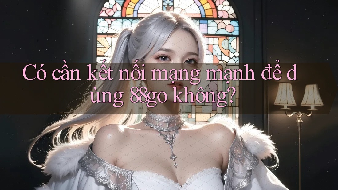 Có cần kết nối mạng mạnh để dùng 88go không? Có cần kết nối mạng mạnh để dùng 88go không?