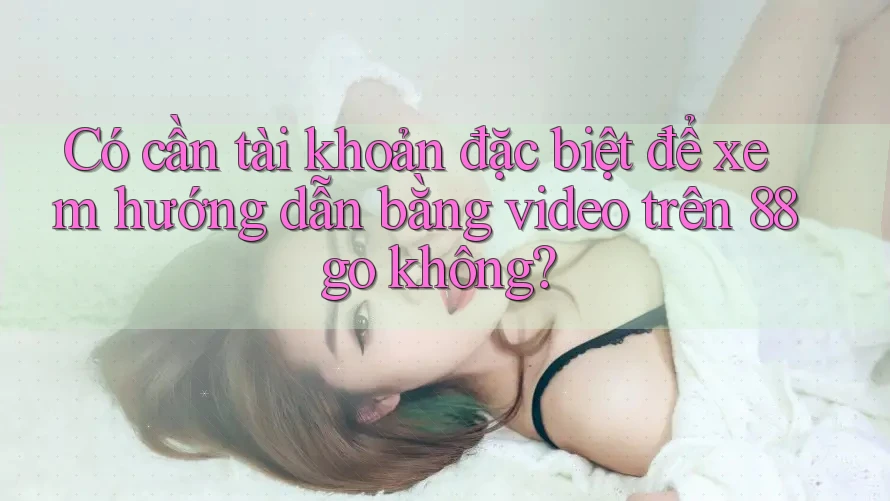 Có cần tài khoản đặc biệt để xem hướng dẫn bằng video trên 88go không? Có cần tài khoản đặc biệt để xem hướng dẫn bằng video trên 88go không?