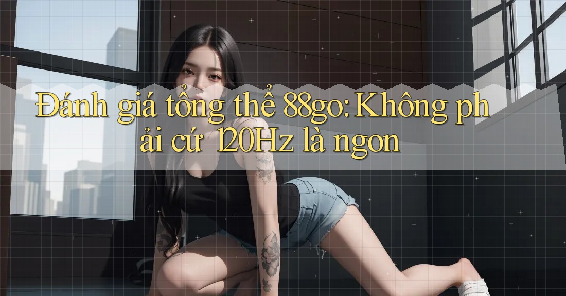 Đánh giá tổng thể 88go: Không phải cứ 120Hz là ngon Đánh giá tổng thể 88go: Không phải cứ 120Hz là ngon