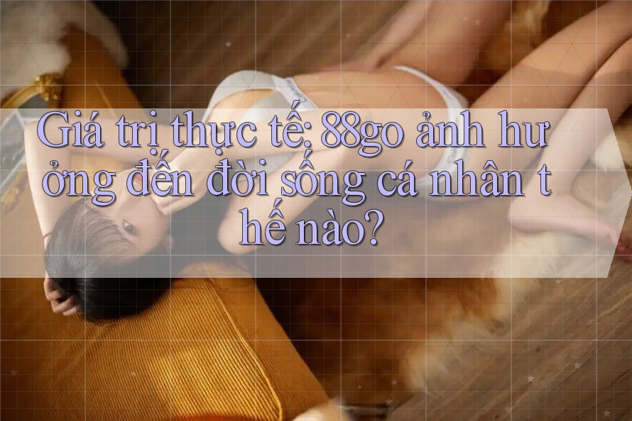 Giá trị thực tế: 88go ảnh hưởng đến đời sống cá nhân thế nào? Giá trị thực tế: 88go ảnh hưởng đến đời sống cá nhân thế nào?