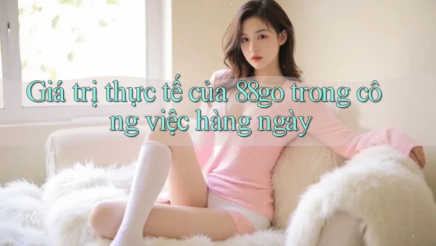 Giá trị thực tế của 88go trong công việc hàng ngày