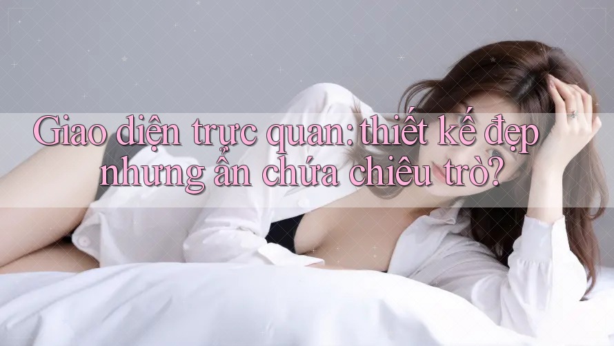 Giao diện trực quan: thiết kế đẹp nhưng ẩn chứa chiêu trò? Giao diện trực quan: thiết kế đẹp nhưng ẩn chứa chiêu trò?