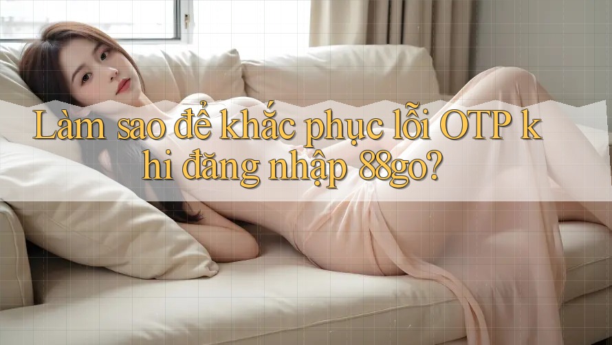 Làm sao để khắc phục lỗi OTP khi đăng nhập 88go?