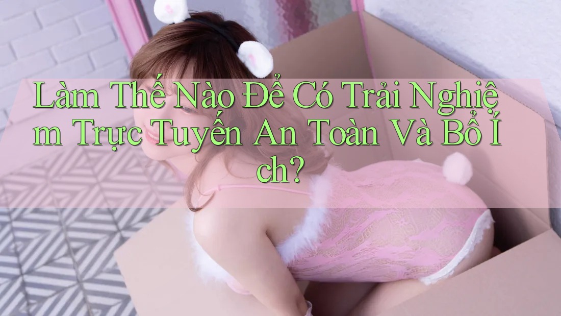 Làm Thế Nào Để Có Trải Nghiệm Trực Tuyến An Toàn Và Bổ Ích? Làm Thế Nào Để Có Trải Nghiệm Trực Tuyến An Toàn Và Bổ Ích?