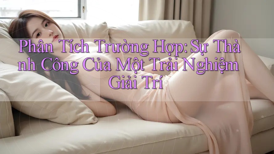 Phân Tích Trường Hợp: Sự Thành Công Của Một Trải Nghiệm Giải Trí
