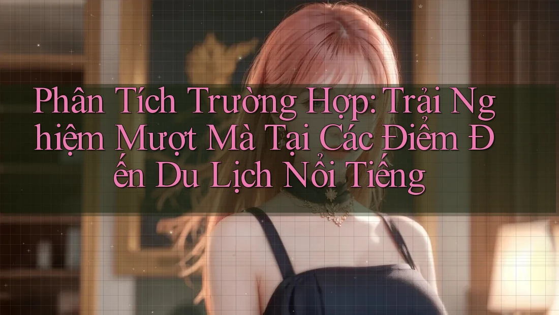 Phân Tích Trường Hợp: Trải Nghiệm Mượt Mà Tại Các Điểm Đến Du Lịch Nổi Tiếng