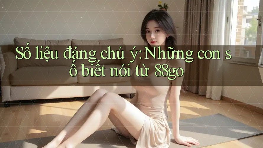 Số liệu đáng chú ý: Những con số biết nói từ 88go Số liệu đáng chú ý: Những con số biết nói từ 88go