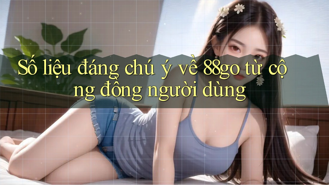Số liệu đáng chú ý về 88go từ cộng đồng người dùng