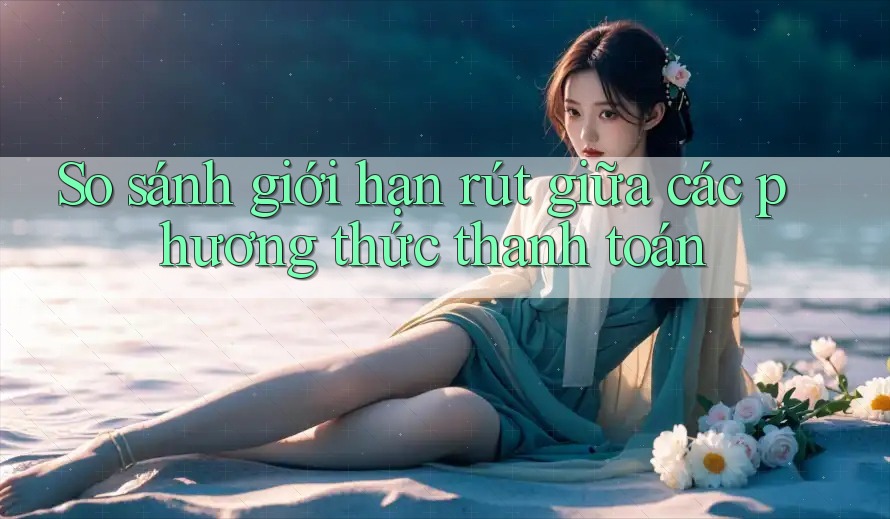 So sánh giới hạn rút giữa các phương thức thanh toán So sánh giới hạn rút giữa các phương thức thanh toán