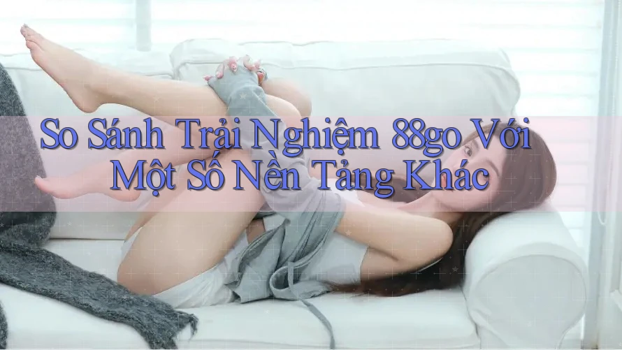So Sánh Trải Nghiệm 88go Với Một Số Nền Tảng Khác So Sánh Trải Nghiệm 88go Với Một Số Nền Tảng Khác