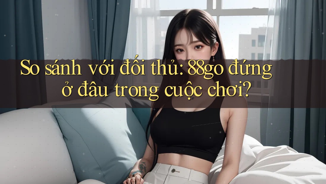 So sánh với đối thủ: 88go đứng ở đâu trong cuộc chơi? So sánh với đối thủ: 88go đứng ở đâu trong cuộc chơi?