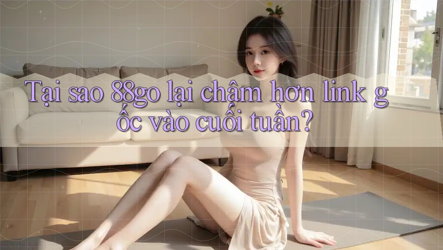 Tại sao 88go lại chậm hơn link gốc vào cuối tuần?