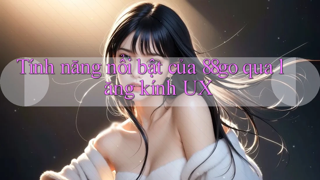 Tính năng nổi bật của 88go qua lăng kính UX Tính năng nổi bật của 88go qua lăng kính UX