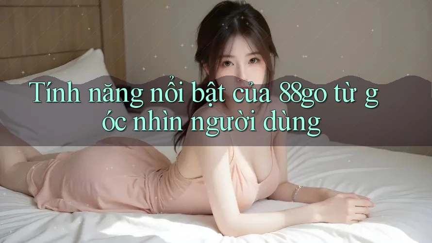 Tính năng nổi bật của 88go từ góc nhìn người dùng Tính năng nổi bật của 88go từ góc nhìn người dùng