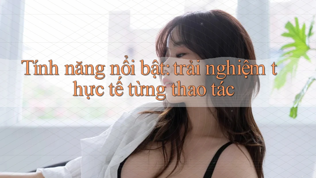 Tính năng nổi bật: trải nghiệm thực tế từng thao tác Tính năng nổi bật: trải nghiệm thực tế từng thao tác