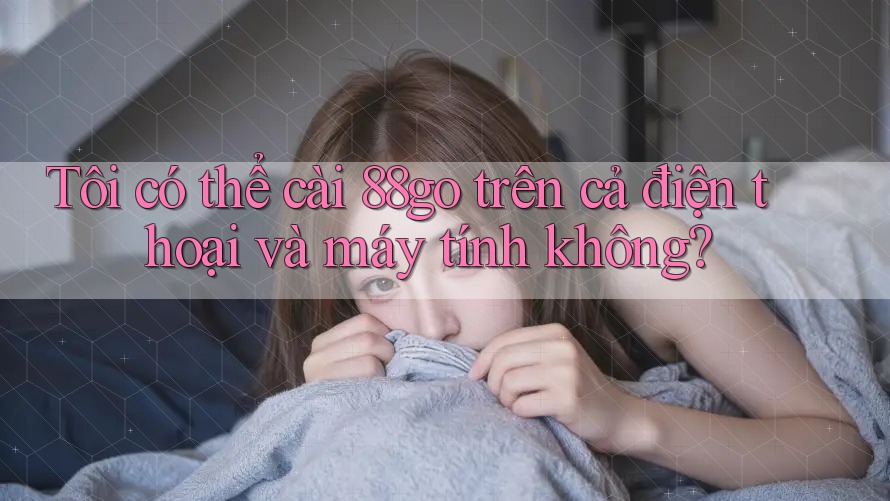 Tôi có thể cài 88go trên cả điện thoại và máy tính không?