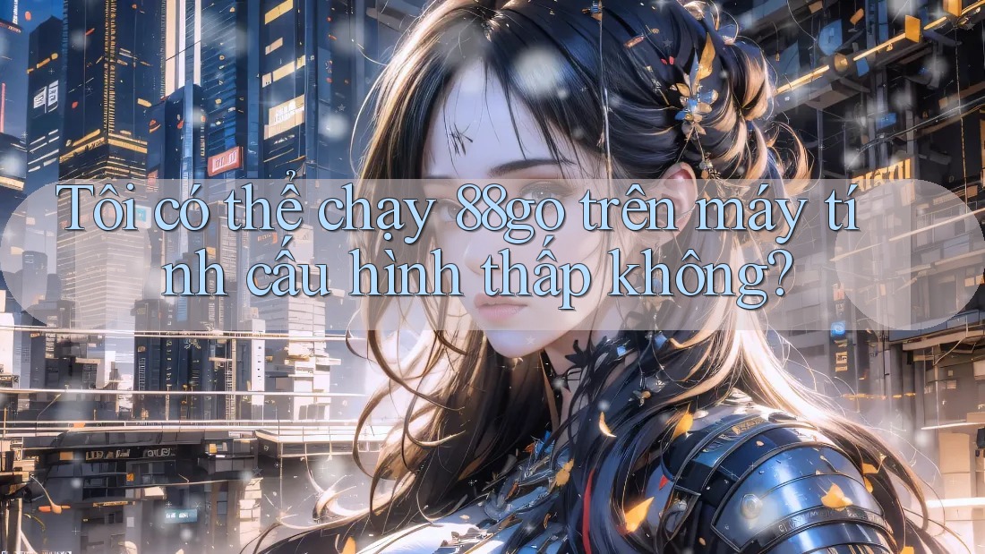 Tôi có thể chạy 88go trên máy tính cấu hình thấp không? Tôi có thể chạy 88go trên máy tính cấu hình thấp không?