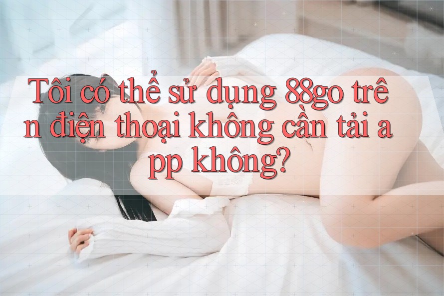 Tôi có thể sử dụng 88go trên điện thoại không cần tải app không?
