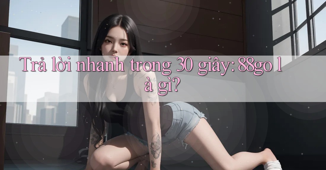 Trả lời nhanh trong 30 giây: 88go là gì? Trả lời nhanh trong 30 giây: 88go là gì?