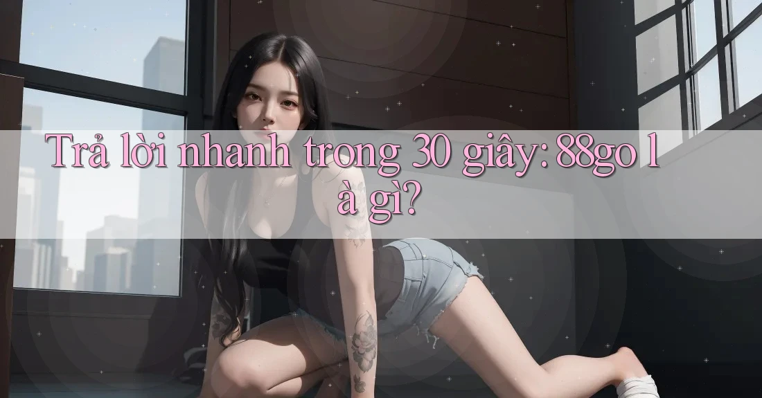 Trả lời nhanh trong 30 giây: 88go là gì? Trả lời nhanh trong 30 giây: 88go là gì?
