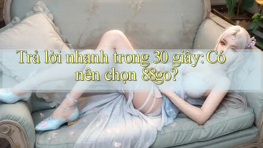 Trả lời nhanh trong 30 giây: Có nên chọn 88go? Trả lời nhanh trong 30 giây: Có nên chọn 88go?