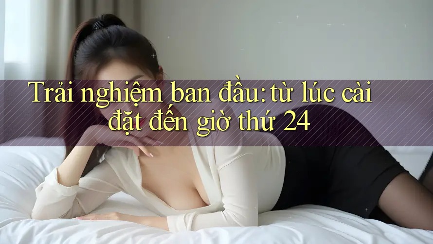 Trải nghiệm ban đầu: từ lúc cài đặt đến giờ thứ 24 Trải nghiệm ban đầu: từ lúc cài đặt đến giờ thứ 24