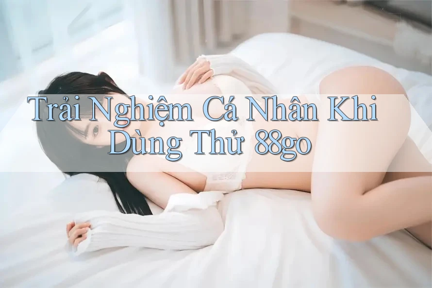 Trải Nghiệm Cá Nhân Khi Dùng Thử 88go Trải Nghiệm Cá Nhân Khi Dùng Thử 88go